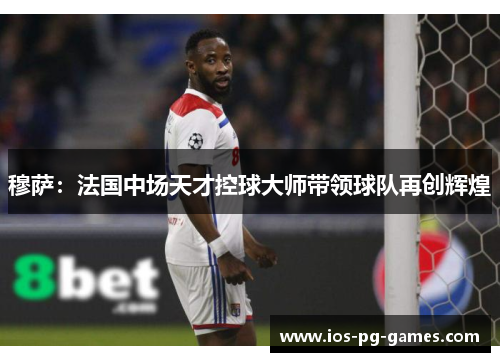 穆萨:法国中场天才控球大师带领球队再创辉煌 穆萨:法国中场天才控球大师带领球队再创辉煌