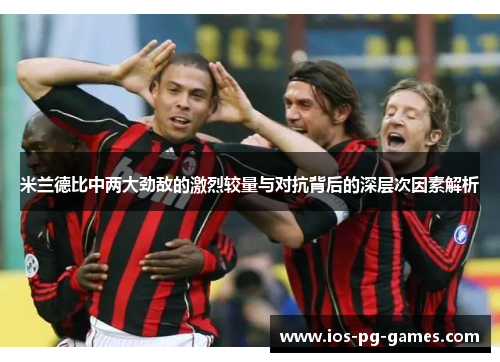 米兰德比中两大劲敌的激烈较量与对抗背后的深层次因素解析
