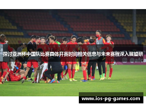 探讨亚洲杯中国队比赛具体开赛时间相关信息与未来赛程深入展望研