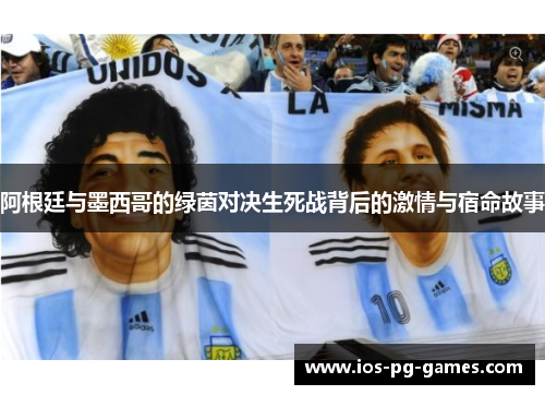 阿根廷与墨西哥的绿茵对决生死战背后的激情与宿命故事 阿根廷与墨西哥的绿茵对决生死战背后的激情与宿命故事